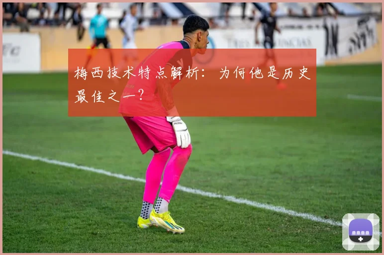 梅西技术特点解析：为何他是历史最佳之一？