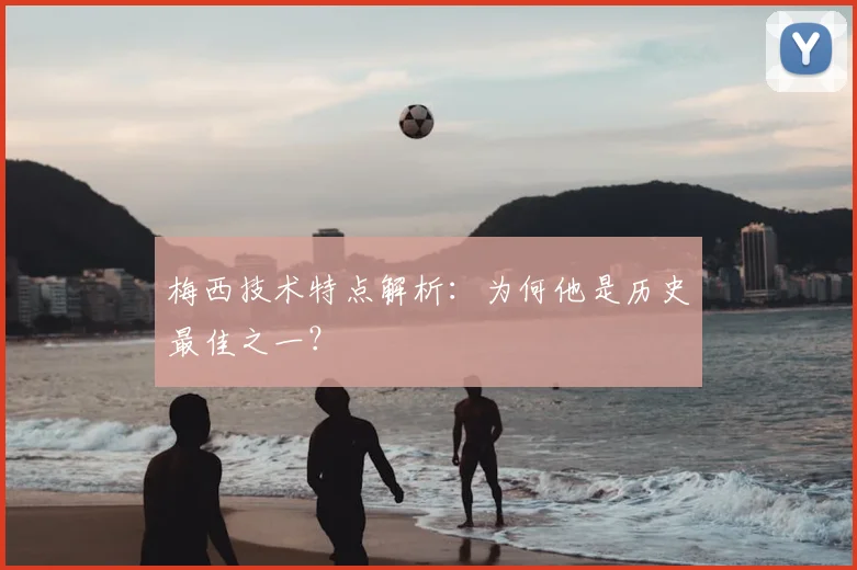 梅西技术特点解析:为何他是历史最佳之一?