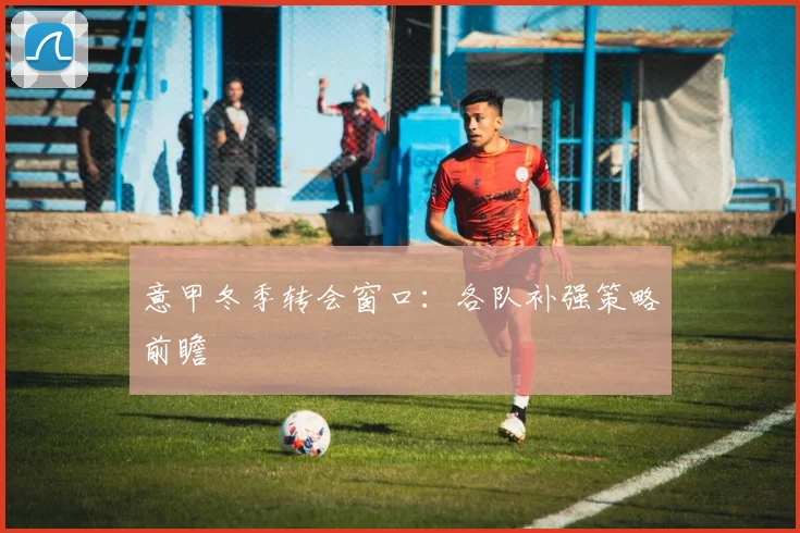 意甲冬季转会窗口:各队补强策略前瞻