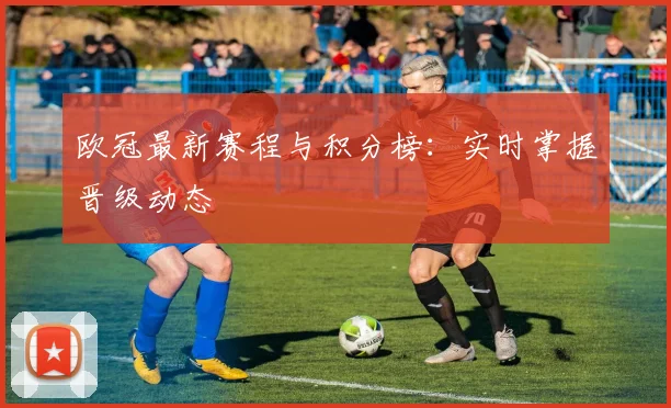 欧冠最新赛程与积分榜:实时掌握晋级动态