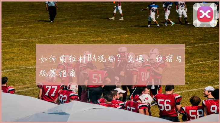 如何前往村BA现场？交通、住宿与观赛指南